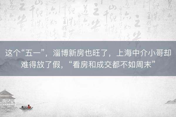 这个“五一”，淄博新房也旺了，上海中介小哥却难得放了假，“看房和成交都不如周末”