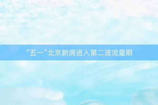 “五一”北京新房进入第二波流量期