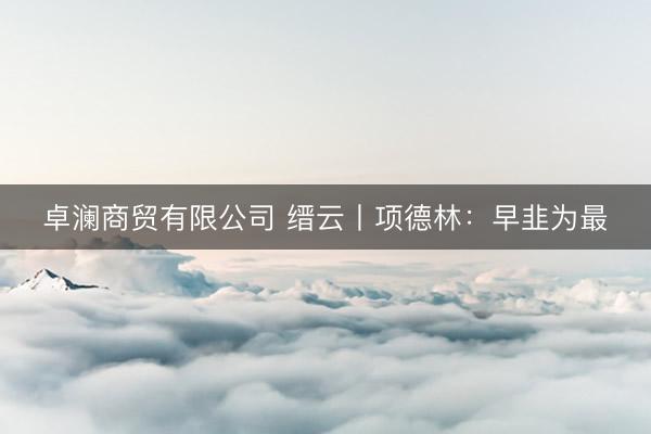 卓澜商贸有限公司 缙云丨项德林：早韭为最