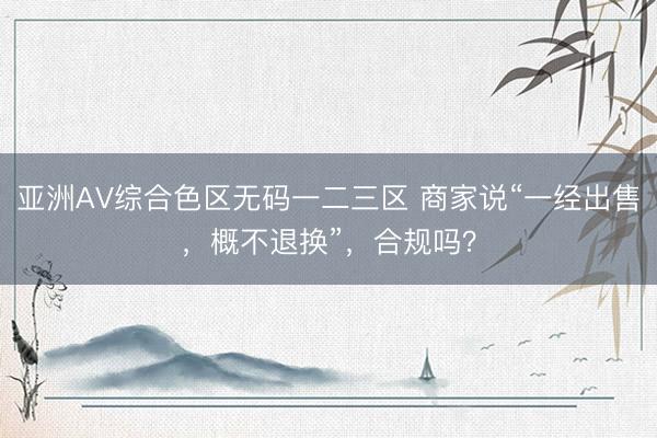 亚洲AV综合色区无码一二三区 商家说“一经出售，概不退换”，合规吗？