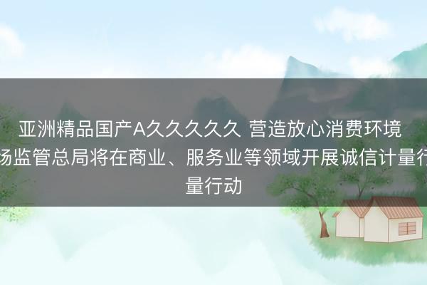 亚洲精品国产A久久久久久 营造放心消费环境 市场监管总局将在商业、服务业等领域开展诚信计量行动