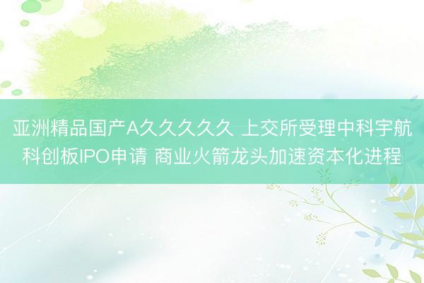 亚洲精品国产A久久久久久 上交所受理中科宇航科创板IPO申请 商业火箭龙头加速资本化进程