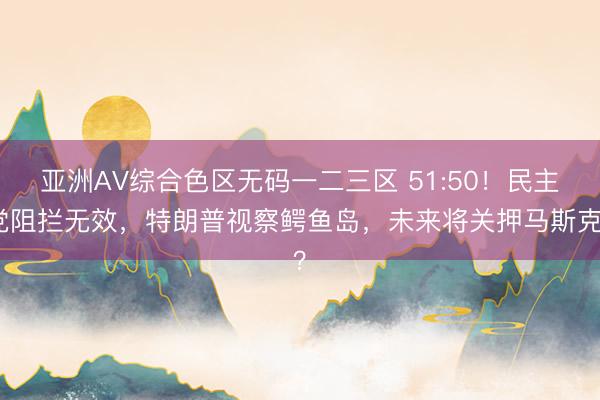亚洲AV综合色区无码一二三区 51:50！民主党阻拦无效，特朗普视察鳄鱼岛，未来将关押马斯克？