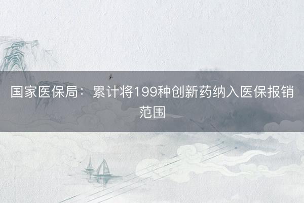 国家医保局：累计将199种创新药纳入医保报销范围
