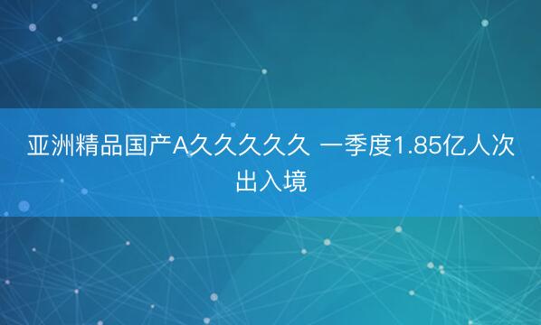 亚洲精品国产A久久久久久 一季度1.85亿人次出入境