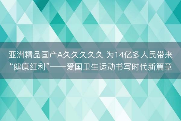 亚洲精品国产A久久久久久 为14亿多人民带来“健康红利”——爱国卫生运动书写时代新篇章