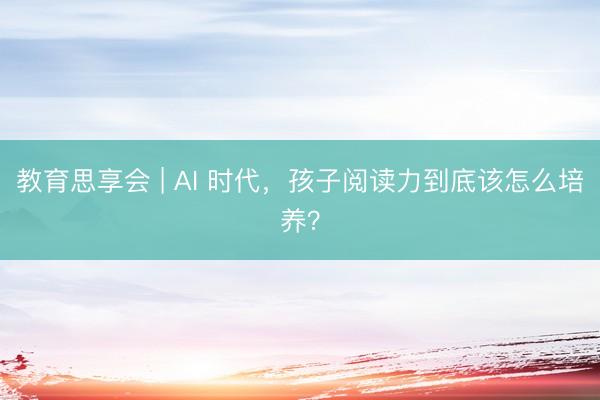教育思享会 | AI 时代，孩子阅读力到底该怎么培养？