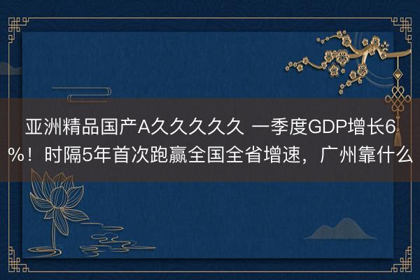 亚洲精品国产A久久久久久 一季度GDP增长6%！时隔5年首次跑赢全国全省增速，广州靠什么