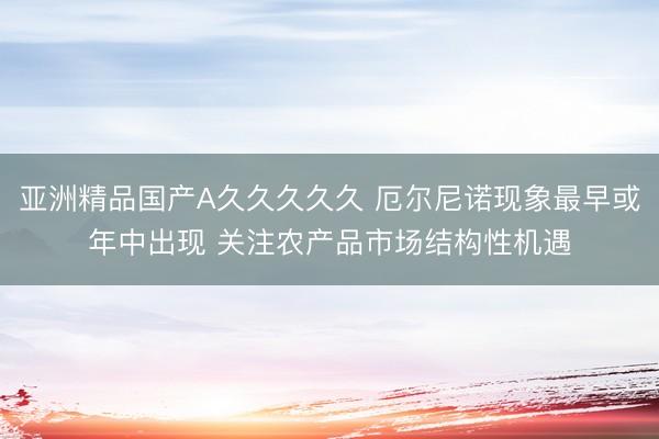亚洲精品国产A久久久久久 厄尔尼诺现象最早或年中出现 关注农产品市场结构性机遇