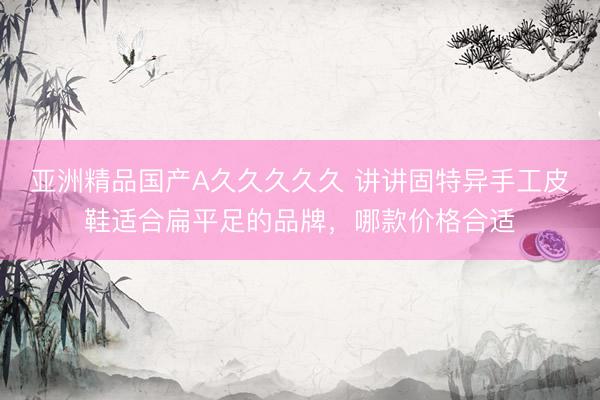 亚洲精品国产A久久久久久 讲讲固特异手工皮鞋适合扁平足的品牌，哪款价格合适