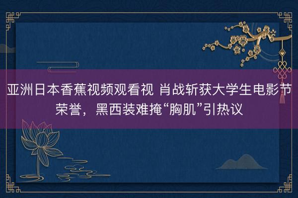亚洲日本香蕉视频观看视 肖战斩获大学生电影节荣誉，黑西装难掩“胸肌”引热议