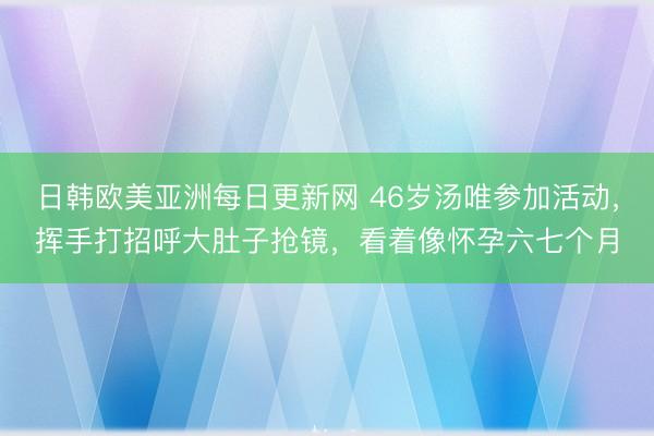 日韩欧美亚洲每日更新网 46岁汤唯参加活动，挥手打招呼大肚子抢镜，看着像怀孕六七个月