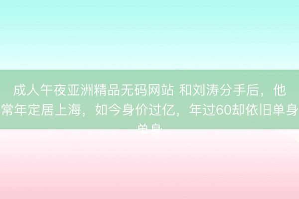 成人午夜亚洲精品无码网站 和刘涛分手后，他常年定居上海，如今身价过亿，年过60却依旧单身