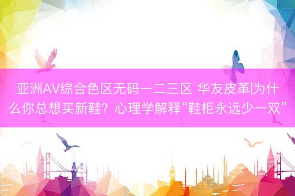 亚洲AV综合色区无码一二三区 华友皮革|为什么你总想买新鞋？心理学解释“鞋柜永远少一双”