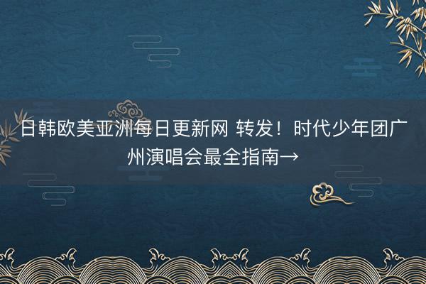 日韩欧美亚洲每日更新网 转发！时代少年团广州演唱会最全指南→