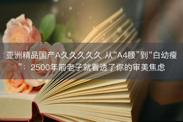 亚洲精品国产A久久久久久 从“A4腰”到“白幼瘦”：2500年前老子就看透了你的审美焦虑