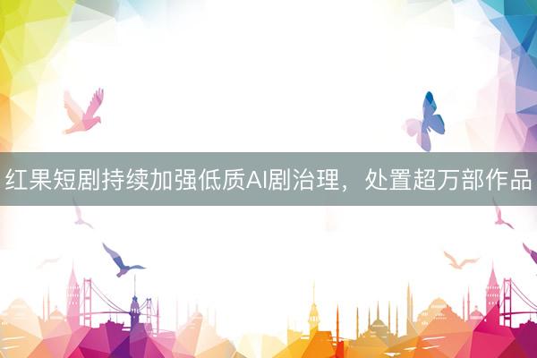 红果短剧持续加强低质AI剧治理，处置超万部作品