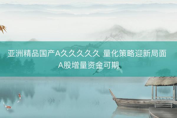 亚洲精品国产A久久久久久 量化策略迎新局面 A股增量资金可期