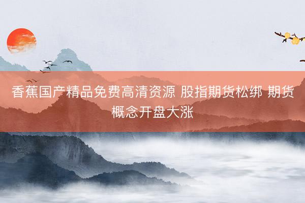 香蕉国产精品免费高清资源 股指期货松绑 期货概念开盘大涨