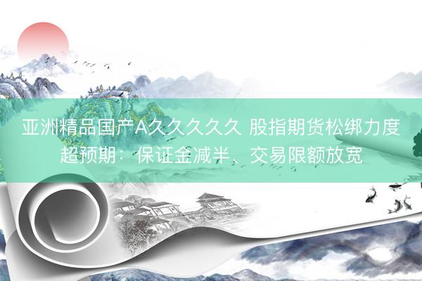 亚洲精品国产A久久久久久 股指期货松绑力度超预期：保证金减半、交易限额放宽