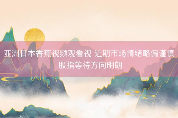 亚洲日本香蕉视频观看视 近期市场情绪略偏谨慎 股指等待方向明朗