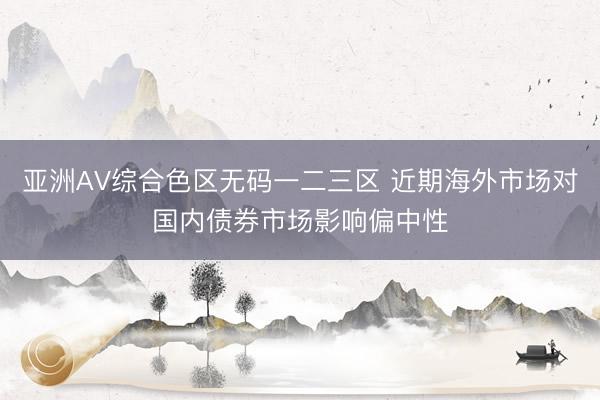 亚洲AV综合色区无码一二三区 近期海外市场对国内债券市场影响偏中性