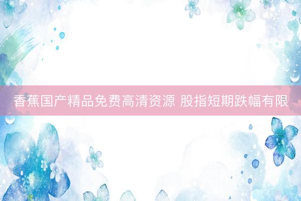 香蕉国产精品免费高清资源 股指短期跌幅有限