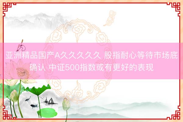 亚洲精品国产A久久久久久 股指耐心等待市场底确认 中证500指数或有更好的表现