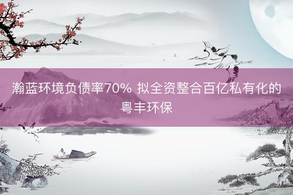 瀚蓝环境负债率70% 拟全资整合百亿私有化的粤丰环保
