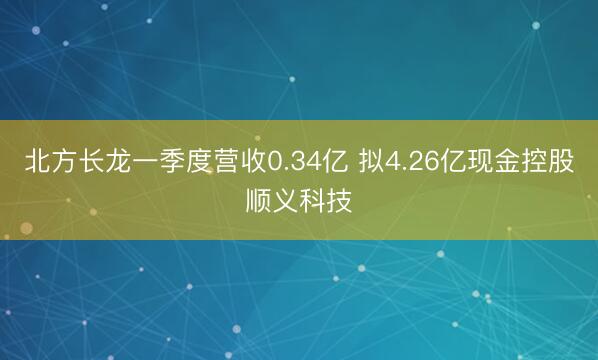 北方长龙一季度营收0.34亿 拟4.26亿现金控股顺义科技