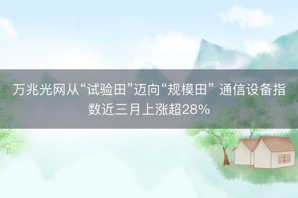 万兆光网从“试验田”迈向“规模田” 通信设备指数近三月上涨超28%