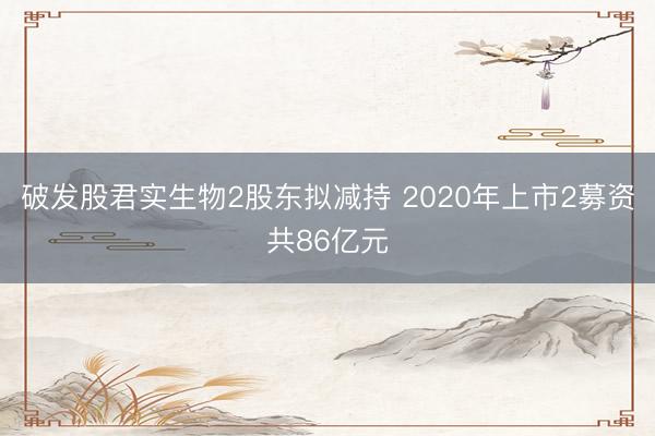 破发股君实生物2股东拟减持 2020年上市2募资共86亿元