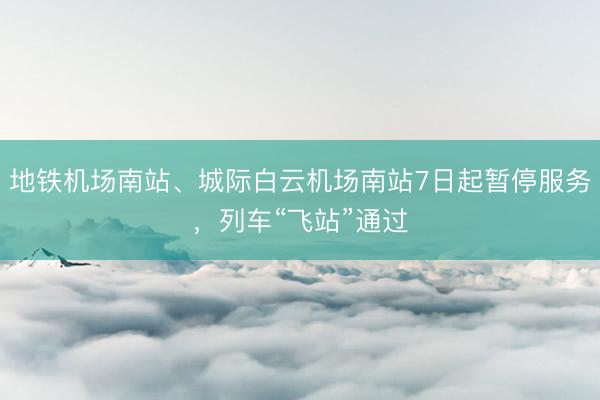 地铁机场南站、城际白云机场南站7日起暂停服务，列车“飞站”通过