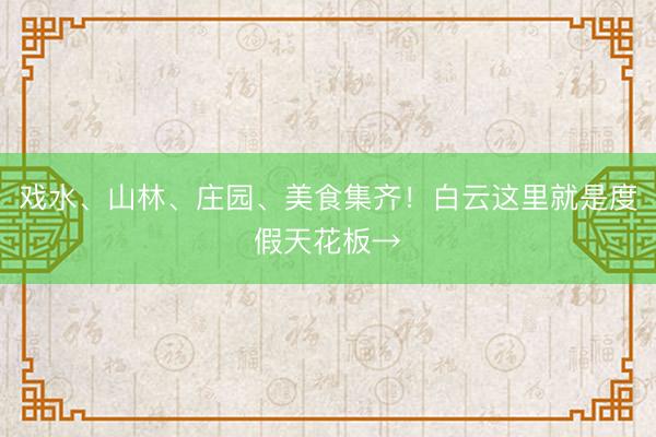 戏水、山林、庄园、美食集齐！白云这里就是度假天花板→