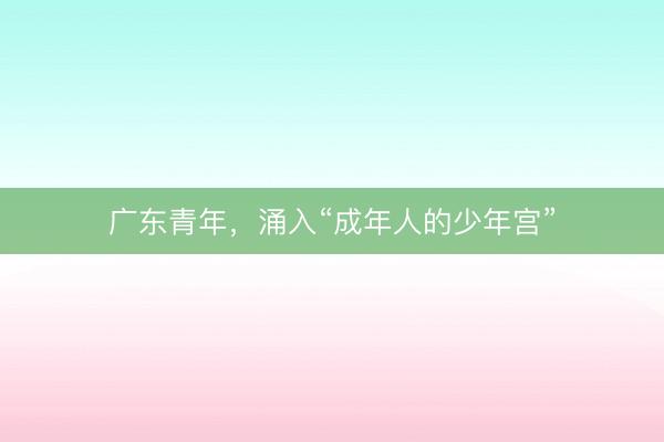 广东青年，涌入“成年人的少年宫”