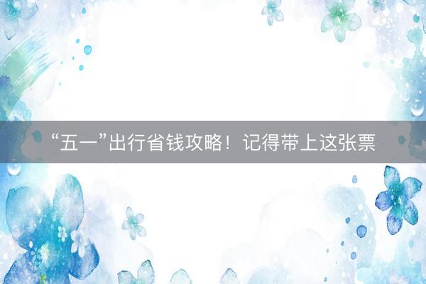 “五一”出行省钱攻略！记得带上这张票
