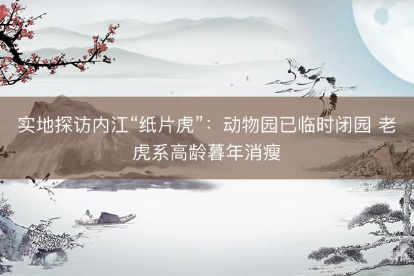 实地探访内江“纸片虎”：动物园已临时闭园 老虎系高龄暮年消瘦
