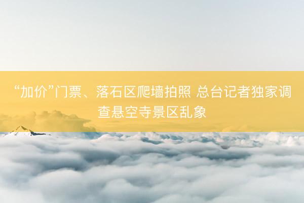 “加价”门票、落石区爬墙拍照 总台记者独家调查悬空寺景区乱象