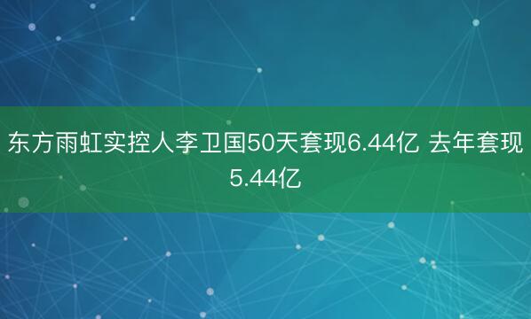 东方雨虹实控人李卫国50天套现6.44亿 去年套现5.44亿