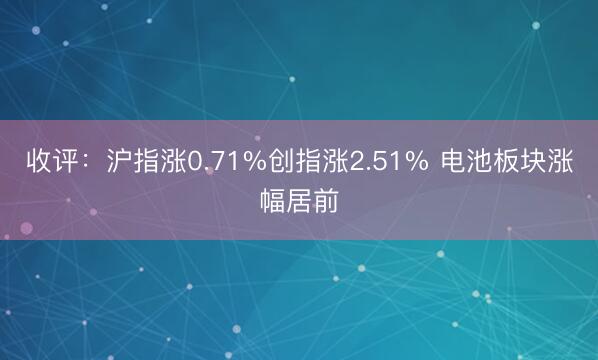 收评：沪指涨0.71%创指涨2.51% 电池板块涨幅居前