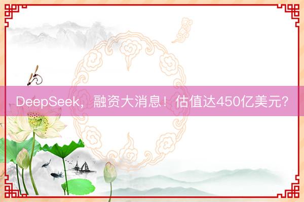 DeepSeek，融资大消息！估值达450亿美元？