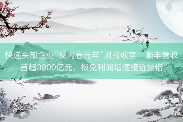 快递头部企业“反内卷元年”财报收官：顺丰营收首超3000亿元，极兔利润增速接近翻倍