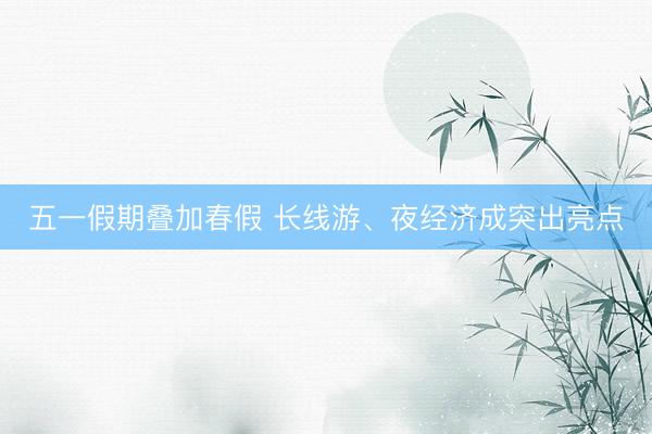 五一假期叠加春假 长线游、夜经济成突出亮点