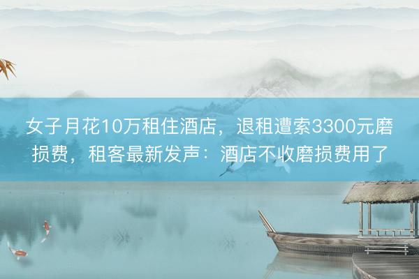 女子月花10万租住酒店，退租遭索3300元磨损费，租客最新发声：酒店不收磨损费用了