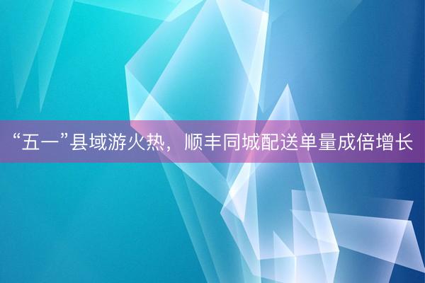 “五一”县域游火热，顺丰同城配送单量成倍增长