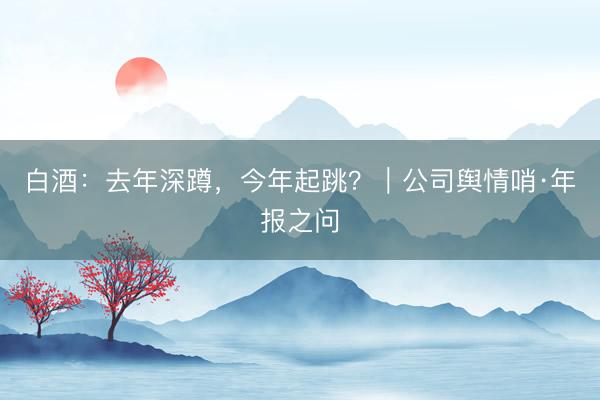 白酒：去年深蹲，今年起跳？｜公司舆情哨·年报之问