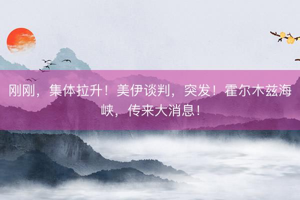 刚刚，集体拉升！美伊谈判，突发！霍尔木兹海峡，传来大消息！