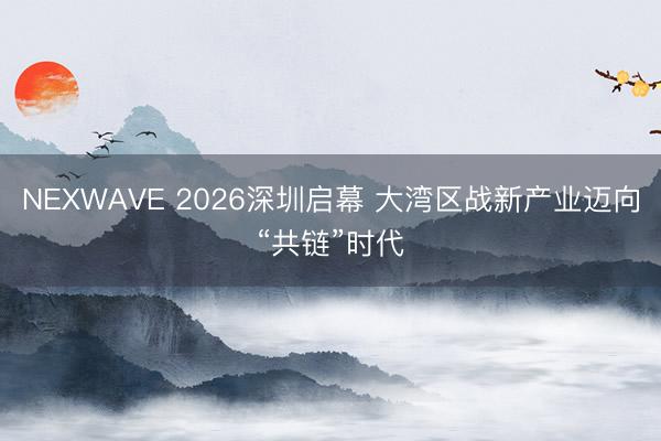 NEXWAVE 2026深圳启幕 大湾区战新产业迈向“共链”时代