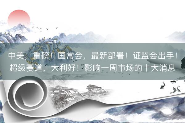 中美,重磅!国常会,最新部署!证监会出手!超级赛道,大利好!影响一周市场的十大消息