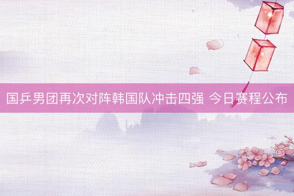 国乒男团再次对阵韩国队冲击四强 今日赛程公布